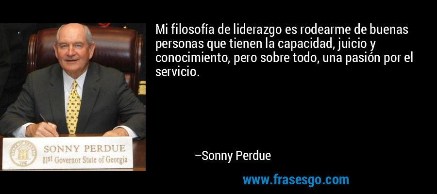 Mi filosofía de liderazgo es rodearme de buenas personas que tienen la capacidad, juicio y conocimiento, pero sobre todo, una pasión por el servicio. – Sonny Perdue