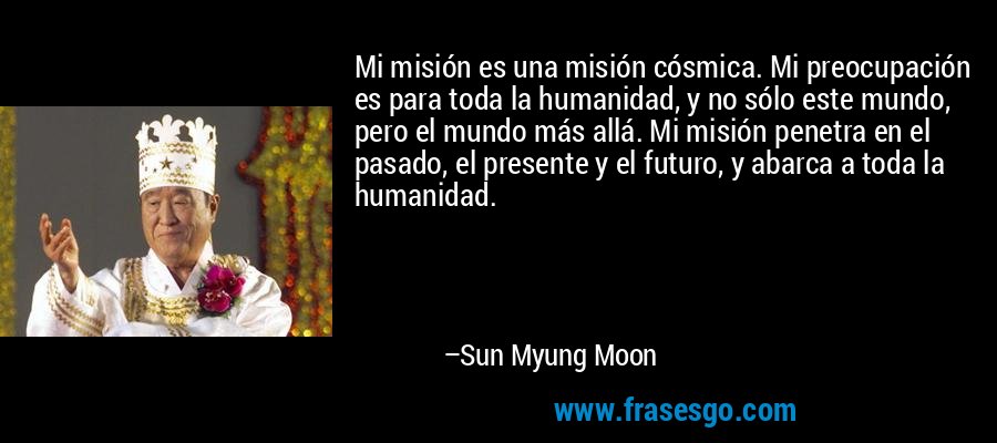 Mi misión es una misión cósmica. Mi preocupación es para toda la humanidad, y no sólo este mundo, pero el mundo más allá. Mi misión penetra en el pasado, el presente y el futuro, y abarca a toda la humanidad. – Sun Myung Moon