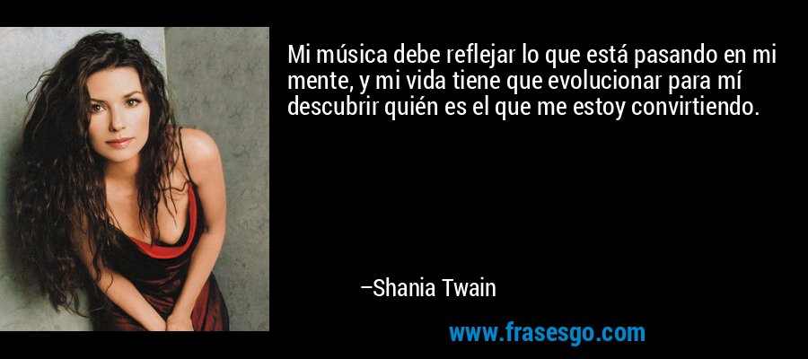 Mi música debe reflejar lo que está pasando en mi mente, y mi vida tiene que evolucionar para mí descubrir quién es el que me estoy convirtiendo. – Shania Twain