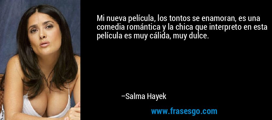 Mi nueva película, los tontos se enamoran, es una comedia romántica y la chica que interpreto en esta película es muy cálida, muy dulce. – Salma Hayek