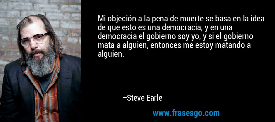 Mi objeción a la pena de muerte se basa en la idea de que esto es una democracia, y en una democracia el gobierno soy yo, y si el gobierno mata a alguien, entonces me estoy matando a alguien. – Steve Earle