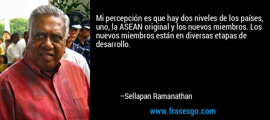 Mi percepción es que hay dos niveles de los países, uno, la ASEAN original y los nuevos miembros. Los nuevos miembros están en diversas etapas de desarrollo. – Sellapan Ramanathan