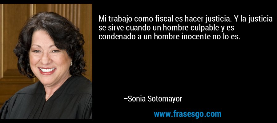 Mi trabajo como fiscal es hacer justicia. Y la justicia se sirve cuando un hombre culpable y es condenado a un hombre inocente no lo es. – Sonia Sotomayor
