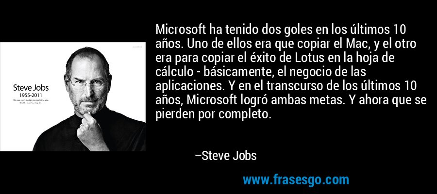 Microsoft ha tenido dos goles en los últimos 10 años. Uno de ellos era que copiar el Mac, y el otro era para copiar el éxito de Lotus en la hoja de cálculo - básicamente, el negocio de las aplicaciones. Y en el transcurso de los últimos 10 años, Microsoft logró ambas metas. Y ahora que se pierden por completo. – Steve Jobs