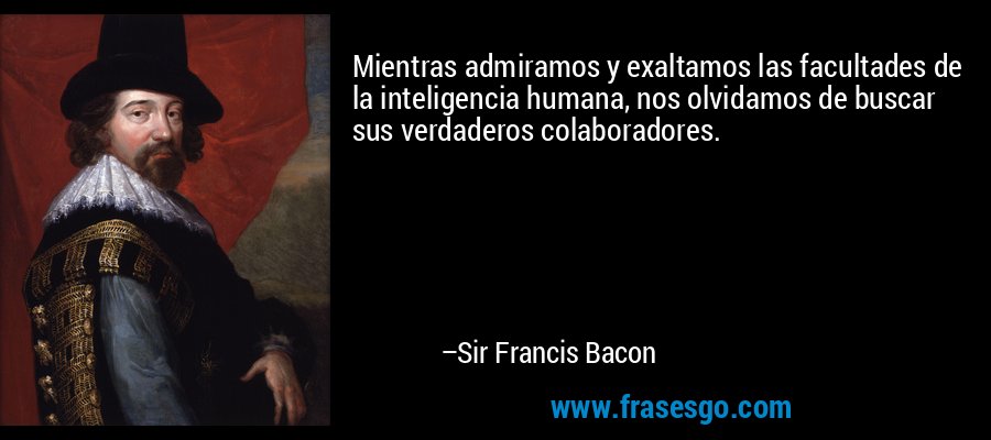 Mientras admiramos y exaltamos las facultades de la inteligencia humana, nos olvidamos de buscar sus verdaderos colaboradores. – Sir Francis Bacon