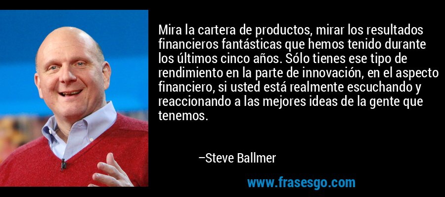 Mira la cartera de productos, mirar los resultados financieros fantásticas que hemos tenido durante los últimos cinco años. Sólo tienes ese tipo de rendimiento en la parte de innovación, en el aspecto financiero, si usted está realmente escuchando y reaccionando a las mejores ideas de la gente que tenemos. – Steve Ballmer