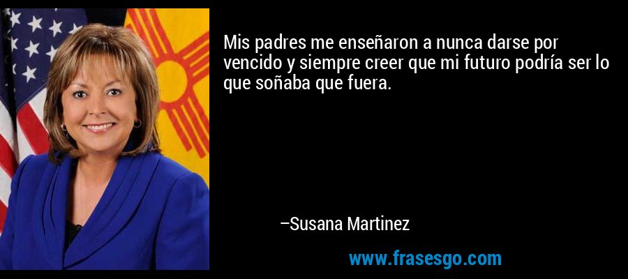 Mis padres me enseñaron a nunca darse por vencido y siempre creer que mi futuro podría ser lo que soñaba que fuera. – Susana Martinez