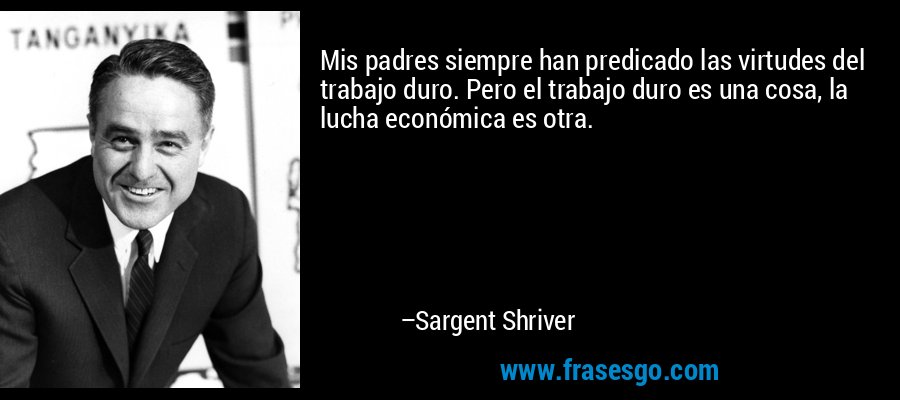 Mis padres siempre han predicado las virtudes del trabajo duro. Pero el trabajo duro es una cosa, la lucha económica es otra. – Sargent Shriver