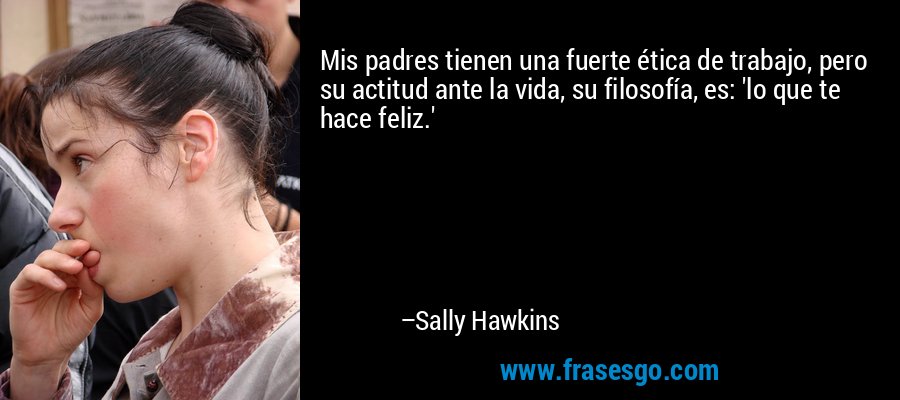 Mis padres tienen una fuerte ética de trabajo, pero su actitud ante la vida, su filosofía, es: 'lo que te hace feliz.' – Sally Hawkins