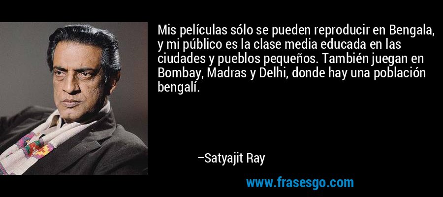 Mis películas sólo se pueden reproducir en Bengala, y mi público es la clase media educada en las ciudades y pueblos pequeños. También juegan en Bombay, Madras y Delhi, donde hay una población bengalí. – Satyajit Ray