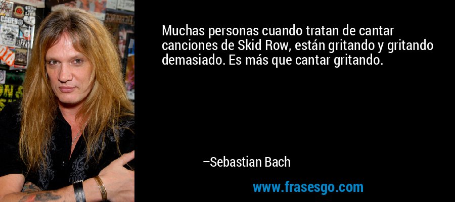 Muchas personas cuando tratan de cantar canciones de Skid Row, están gritando y gritando demasiado. Es más que cantar gritando. – Sebastian Bach
