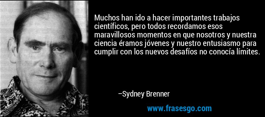 Muchos han ido a hacer importantes trabajos científicos, pero todos recordamos esos maravillosos momentos en que nosotros y nuestra ciencia éramos jóvenes y nuestro entusiasmo para cumplir con los nuevos desafíos no conocía límites. – Sydney Brenner