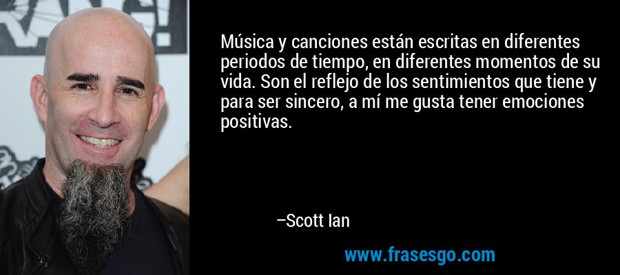 Música y canciones están escritas en diferentes periodos de tiempo, en diferentes momentos de su vida. Son el reflejo de los sentimientos que tiene y para ser sincero, a mí me gusta tener emociones positivas. – Scott Ian