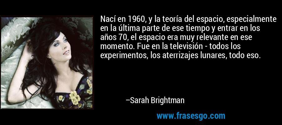 Nací en 1960, y la teoría del espacio, especialmente en la última parte de ese tiempo y entrar en los años 70, el espacio era muy relevante en ese momento. Fue en la televisión - todos los experimentos, los aterrizajes lunares, todo eso. – Sarah Brightman
