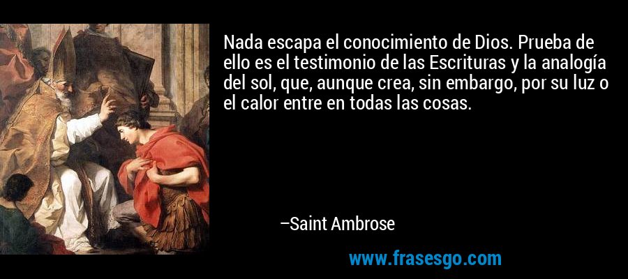 Nada escapa el conocimiento de Dios. Prueba de ello es el testimonio de las Escrituras y la analogía del sol, que, aunque crea, sin embargo, por su luz o el calor entre en todas las cosas. – Saint Ambrose