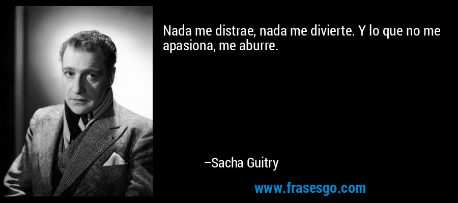 Nada me distrae, nada me divierte. Y lo que no me apasiona, me aburre. – Sacha Guitry