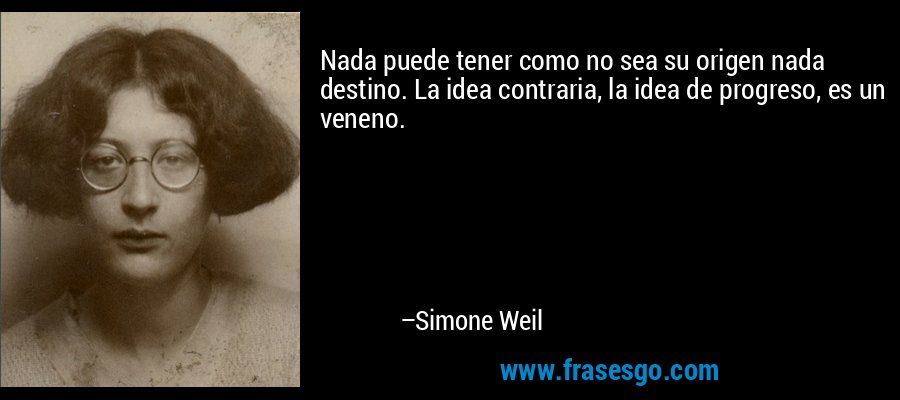 Nada puede tener como no sea su origen nada destino. La idea contraria, la idea de progreso, es un veneno. – Simone Weil