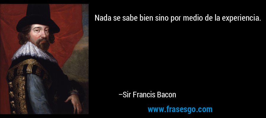 Nada se sabe bien sino por medio de la experiencia. – Sir Francis Bacon