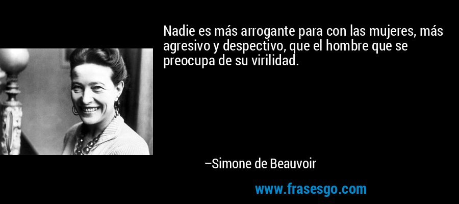Nadie es más arrogante para con las mujeres, más agresivo y despectivo, que el hombre que se preocupa de su virilidad. – Simone de Beauvoir