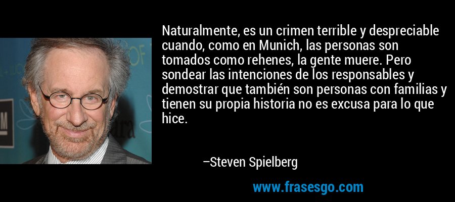 Naturalmente, es un crimen terrible y despreciable cuando, como en Munich, las personas son tomados como rehenes, la gente muere. Pero sondear las intenciones de los responsables y demostrar que también son personas con familias y tienen su propia historia no es excusa para lo que hice. – Steven Spielberg