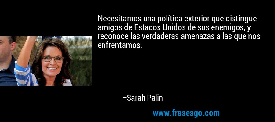 Necesitamos una política exterior que distingue amigos de Estados Unidos de sus enemigos, y reconoce las verdaderas amenazas a las que nos enfrentamos. – Sarah Palin