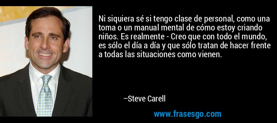 Ni siquiera sé si tengo clase de personal, como una toma o un manual mental de cómo estoy criando niños. Es realmente - Creo que con todo el mundo, es sólo el día a día y que sólo tratan de hacer frente a todas las situaciones como vienen. – Steve Carell