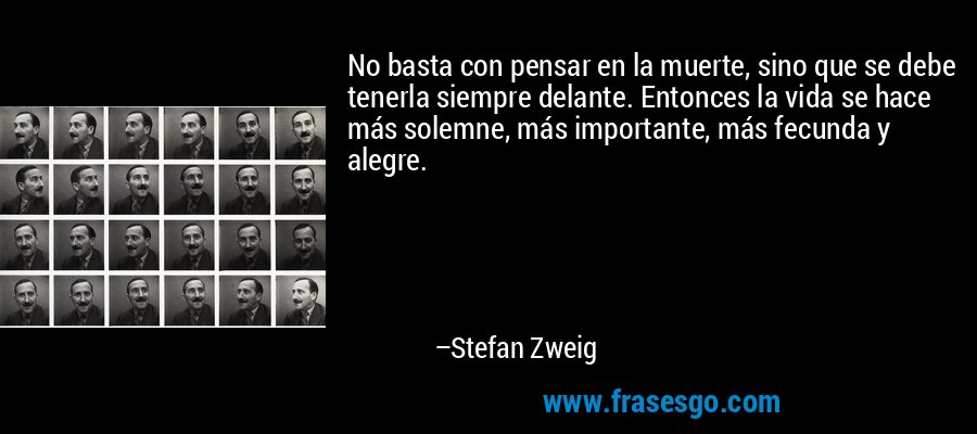 No basta con pensar en la muerte, sino que se debe tenerla siempre delante. Entonces la vida se hace más solemne, más importante, más fecunda y alegre. – Stefan Zweig