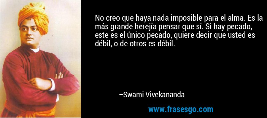 No creo que haya nada imposible para el alma. Es la más grande herejía pensar que sí. Si hay pecado, este es el único pecado, quiere decir que usted es débil, o de otros es débil. – Swami Vivekananda