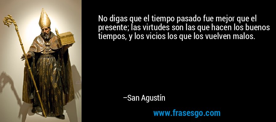 No digas que el tiempo pasado fue mejor que el presente; las virtudes son las que hacen los buenos tiempos, y los vicios los que los vuelven malos. – San Agustín