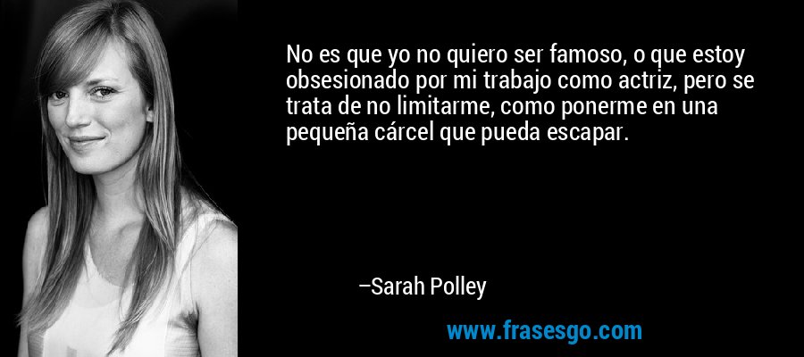No es que yo no quiero ser famoso, o que estoy obsesionado por mi trabajo como actriz, pero se trata de no limitarme, como ponerme en una pequeña cárcel que pueda escapar. – Sarah Polley