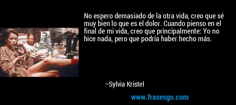 No espero demasiado de la otra vida, creo que sé muy bien lo que es el dolor. Cuando pienso en el final de mi vida, creo que principalmente: Yo no hice nada, pero que podría haber hecho más. – Sylvia Kristel
