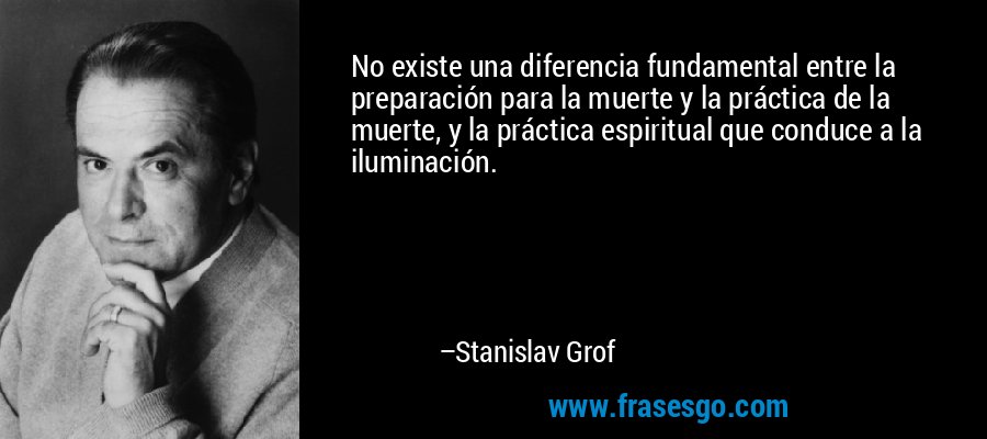 No existe una diferencia fundamental entre la preparación para la muerte y la práctica de la muerte, y la práctica espiritual que conduce a la iluminación. – Stanislav Grof