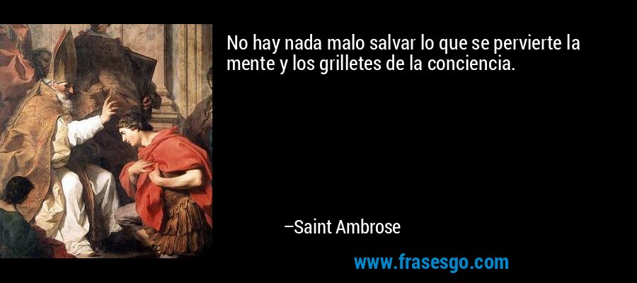 No hay nada malo salvar lo que se pervierte la mente y los grilletes de la conciencia. – Saint Ambrose
