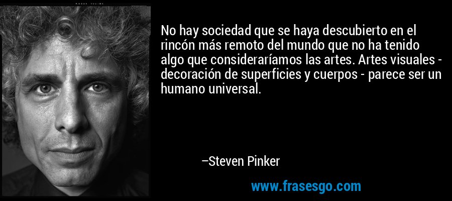 No hay sociedad que se haya descubierto en el rincón más remoto del mundo que no ha tenido algo que consideraríamos las artes. Artes visuales - decoración de superficies y cuerpos - parece ser un humano universal. – Steven Pinker