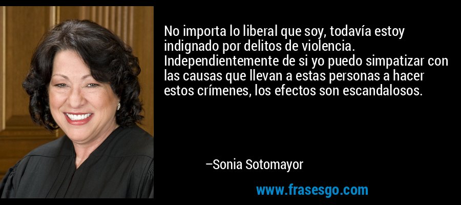 No importa lo liberal que soy, todavía estoy indignado por delitos de violencia. Independientemente de si yo puedo simpatizar con las causas que llevan a estas personas a hacer estos crímenes, los efectos son escandalosos. – Sonia Sotomayor