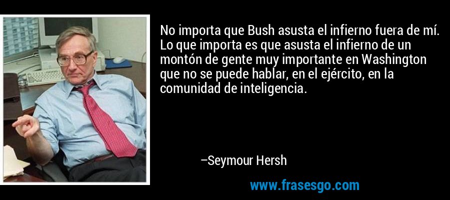 No importa que Bush asusta el infierno fuera de mí. Lo que importa es que asusta el infierno de un montón de gente muy importante en Washington que no se puede hablar, en el ejército, en la comunidad de inteligencia. – Seymour Hersh
