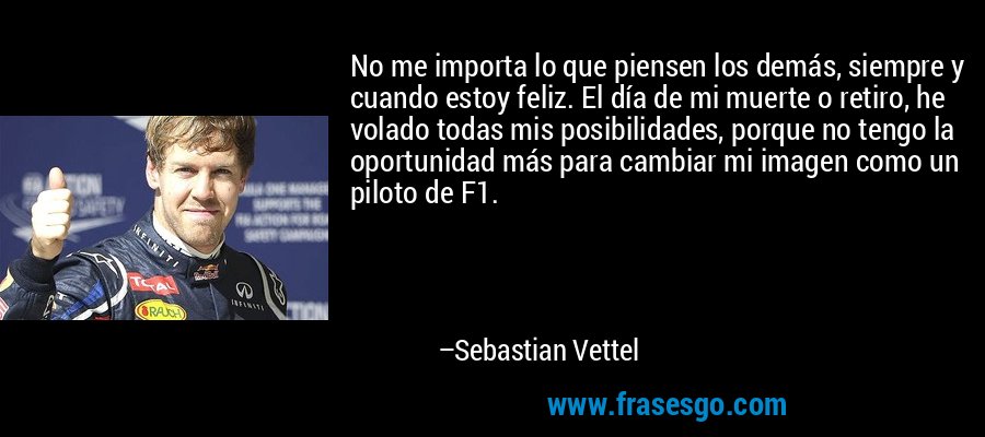 No me importa lo que piensen los demás, siempre y cuando estoy feliz. El día de mi muerte o retiro, he volado todas mis posibilidades, porque no tengo la oportunidad más para cambiar mi imagen como un piloto de F1. – Sebastian Vettel