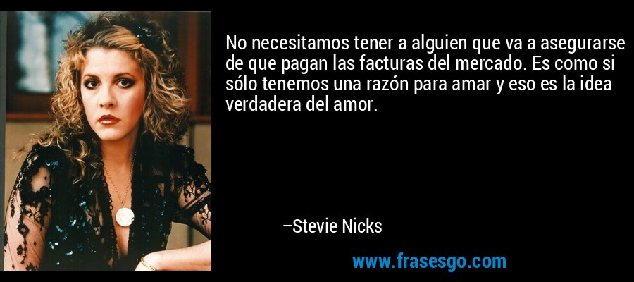 No necesitamos tener a alguien que va a asegurarse de que pagan las facturas del mercado. Es como si sólo tenemos una razón para amar y eso es la idea verdadera del amor. – Stevie Nicks