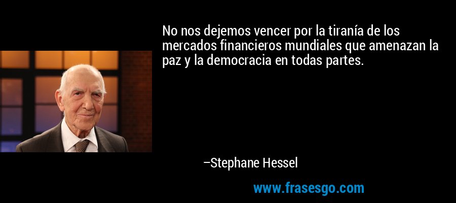 No nos dejemos vencer por la tiranía de los mercados financieros mundiales que amenazan la paz y la democracia en todas partes. – Stephane Hessel