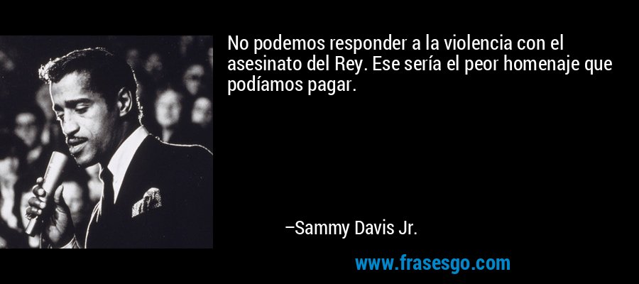 No podemos responder a la violencia con el asesinato del Rey. Ese sería el peor homenaje que podíamos pagar. – Sammy Davis Jr.