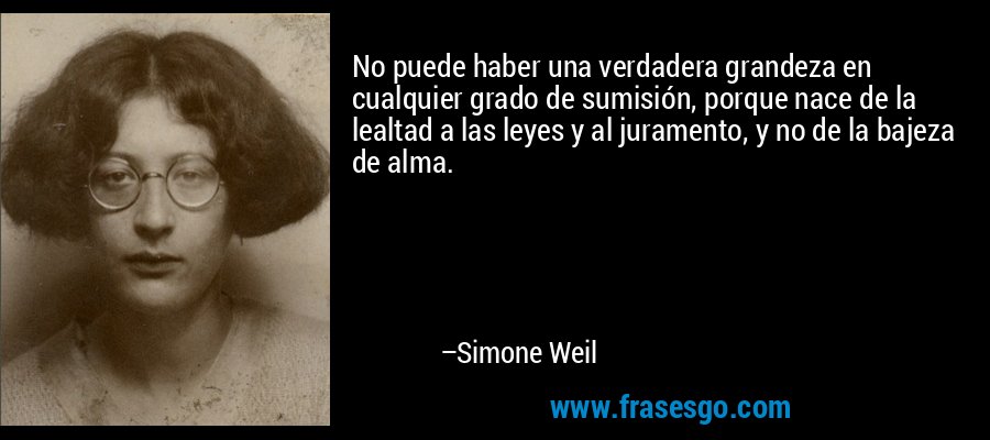 No puede haber una verdadera grandeza en cualquier grado de sumisión, porque nace de la lealtad a las leyes y al juramento, y no de la bajeza de alma. – Simone Weil