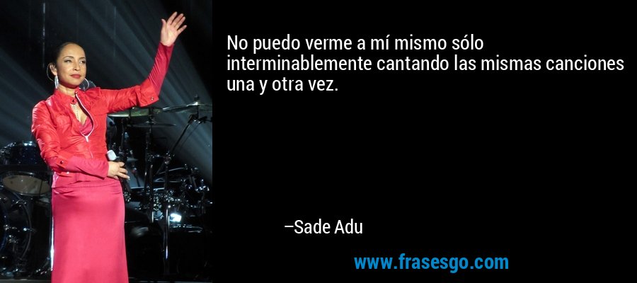 No puedo verme a mí mismo sólo interminablemente cantando las mismas canciones una y otra vez. – Sade Adu