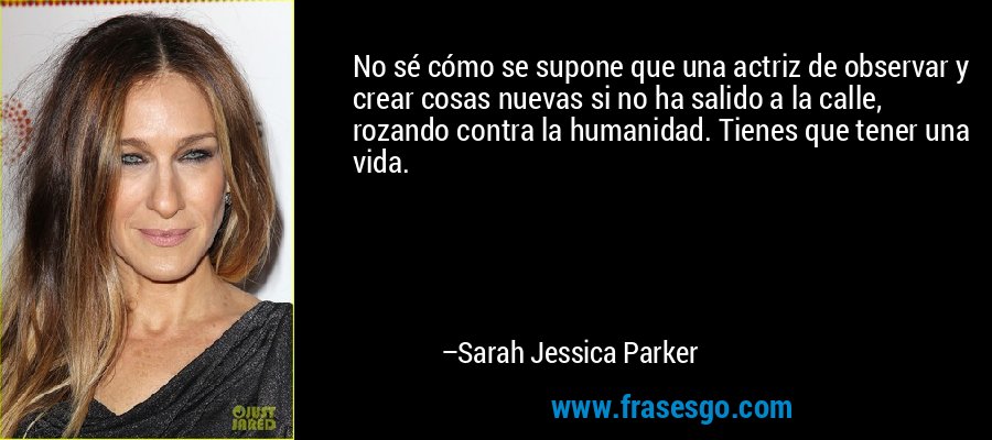 No sé cómo se supone que una actriz de observar y crear cosas nuevas si no ha salido a la calle, rozando contra la humanidad. Tienes que tener una vida. – Sarah Jessica Parker