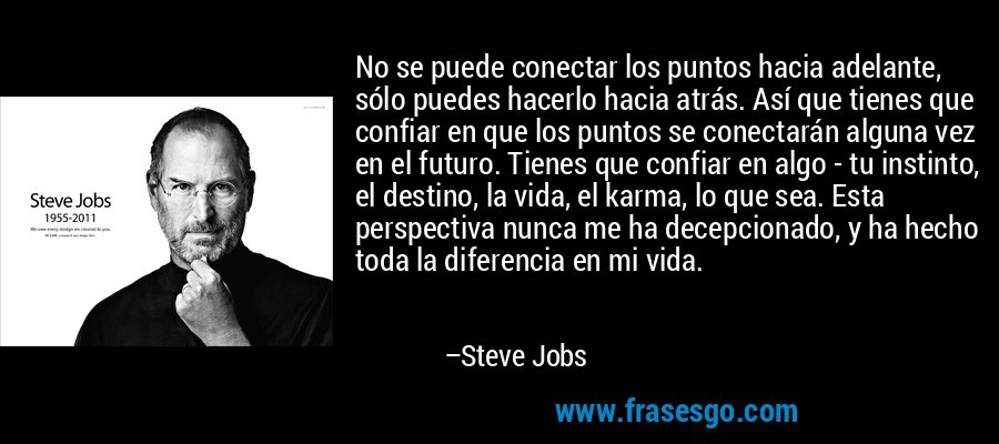 No se puede conectar los puntos hacia adelante, sólo puedes hacerlo hacia atrás. Así que tienes que confiar en que los puntos se conectarán alguna vez en el futuro. Tienes que confiar en algo - tu instinto, el destino, la vida, el karma, lo que sea. Esta perspectiva nunca me ha decepcionado, y ha hecho toda la diferencia en mi vida. – Steve Jobs