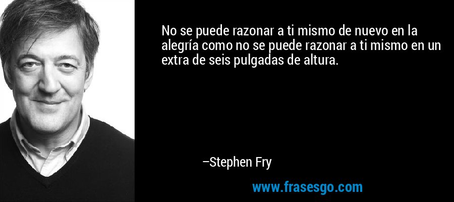 No se puede razonar a ti mismo de nuevo en la alegría como no se puede razonar a ti mismo en un extra de seis pulgadas de altura. – Stephen Fry