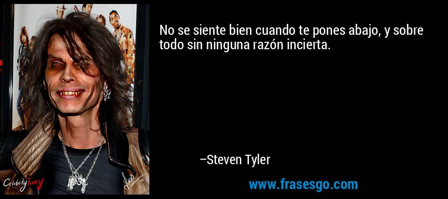 No se siente bien cuando te pones abajo, y sobre todo sin ninguna razón incierta. – Steven Tyler
