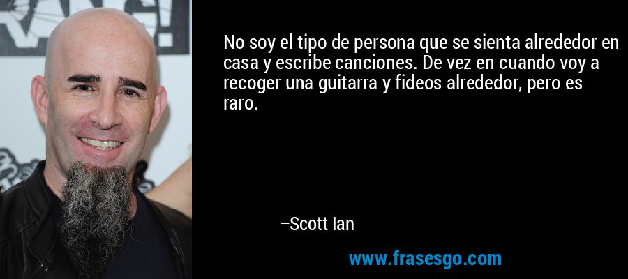 No soy el tipo de persona que se sienta alrededor en casa y escribe canciones. De vez en cuando voy a recoger una guitarra y fideos alrededor, pero es raro. – Scott Ian