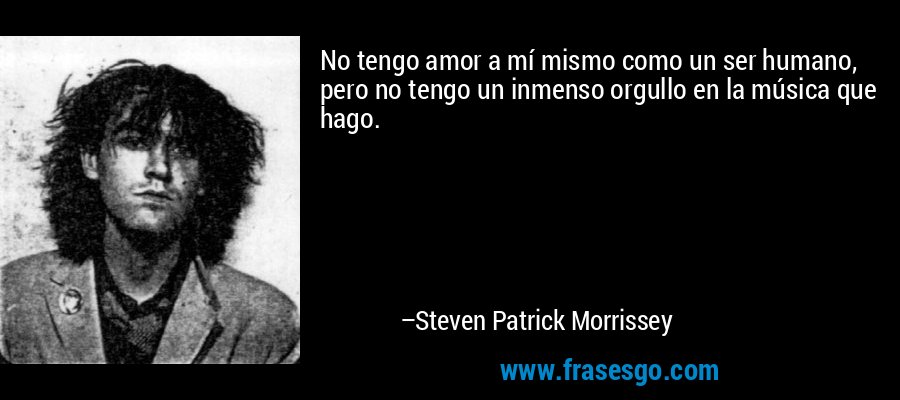 No tengo amor a mí mismo como un ser humano, pero no tengo un inmenso orgullo en la música que hago. – Steven Patrick Morrissey