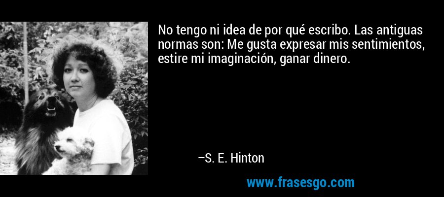 No tengo ni idea de por qué escribo. Las antiguas normas son: Me gusta expresar mis sentimientos, estire mi imaginación, ganar dinero. – S. E. Hinton