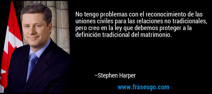 No tengo problemas con el reconocimiento de las uniones civiles para las relaciones no tradicionales, pero creo en la ley que debemos proteger a la definición tradicional del matrimonio. – Stephen Harper